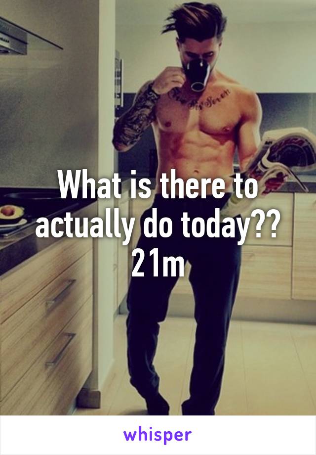 What is there to actually do today?? 21m