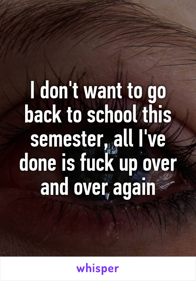 I don't want to go back to school this semester, all I've done is fuck up over and over again