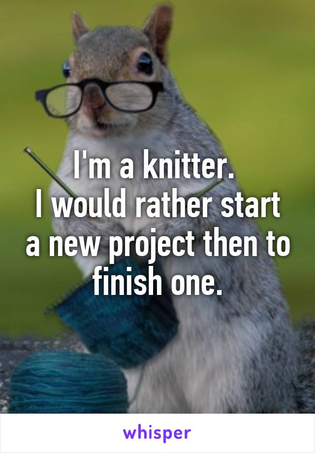 I'm a knitter. 
I would rather start a new project then to finish one.