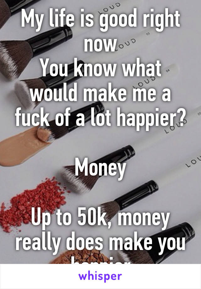 My life is good right now
You know what would make me a fuck of a lot happier?

Money

Up to 50k, money really does make you happier