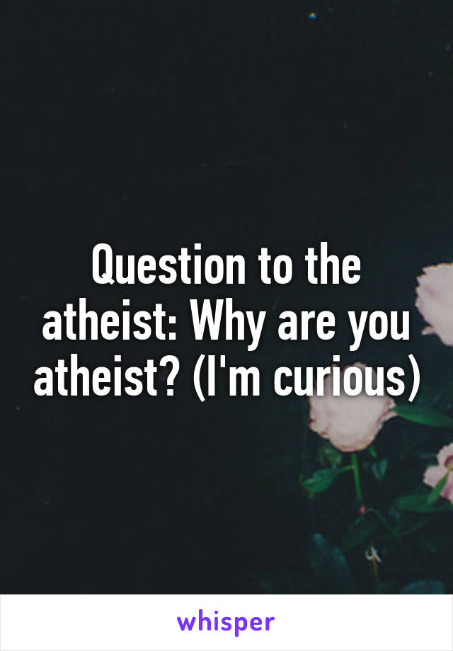 Question to the atheist: Why are you atheist? (I'm curious)