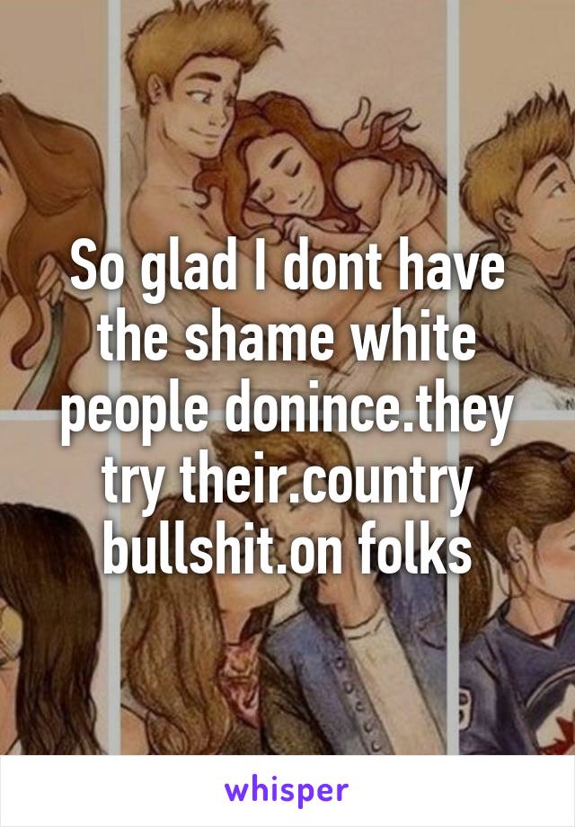 So glad I dont have the shame white people donince.they try their.country bullshit.on folks