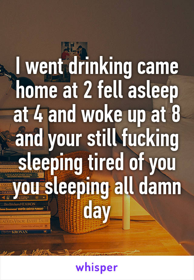 I went drinking came home at 2 fell asleep at 4 and woke up at 8 and your still fucking sleeping tired of you you sleeping all damn day