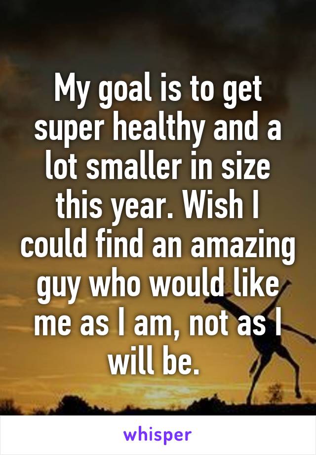 My goal is to get super healthy and a lot smaller in size this year. Wish I could find an amazing guy who would like me as I am, not as I will be. 