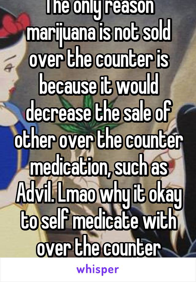 The only reason marijuana is not sold over the counter is because it would decrease the sale of other over the counter medication, such as Advil. Lmao why it okay to self medicate with over the counter drugs, and not a plant? 