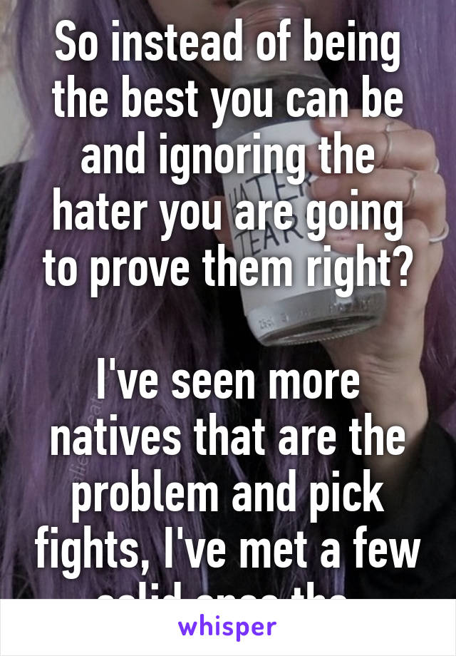 So instead of being the best you can be and ignoring the hater you are going to prove them right?

I've seen more natives that are the problem and pick fights, I've met a few solid ones tho.