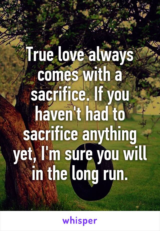 True love always comes with a sacrifice. If you haven't had to sacrifice anything yet, I'm sure you will in the long run.