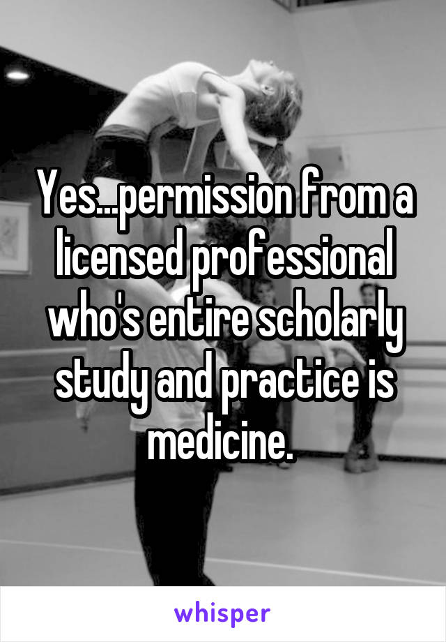 Yes...permission from a licensed professional who's entire scholarly study and practice is medicine. 