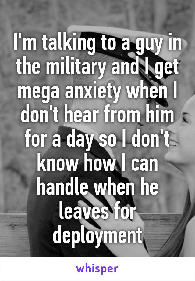 I'm talking to a guy in the military and I get mega anxiety when I don't hear from him for a day so I don't know how I can handle when he leaves for deployment