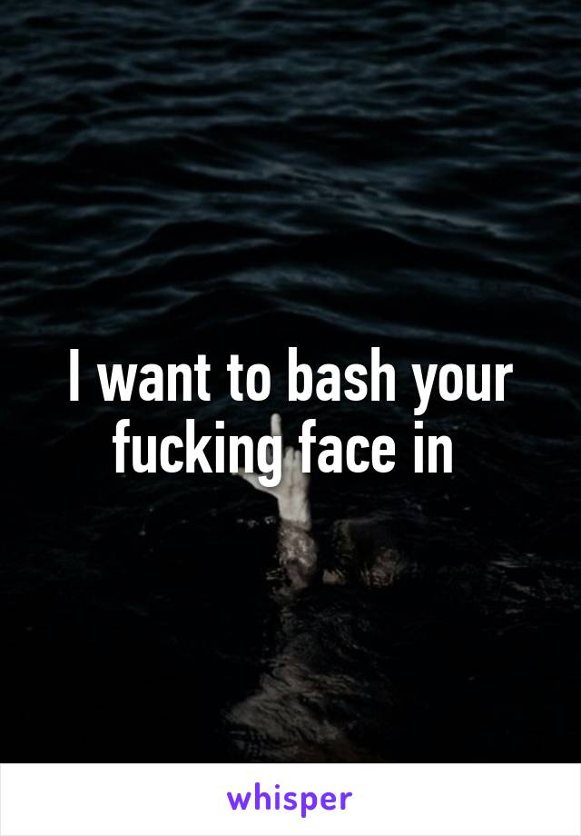 I want to bash your fucking face in 