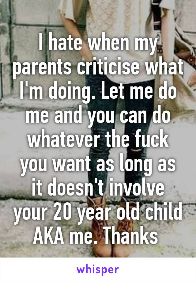 I hate when my parents criticise what I'm doing. Let me do me and you can do whatever the fuck you want as long as it doesn't involve your 20 year old child AKA me. Thanks 