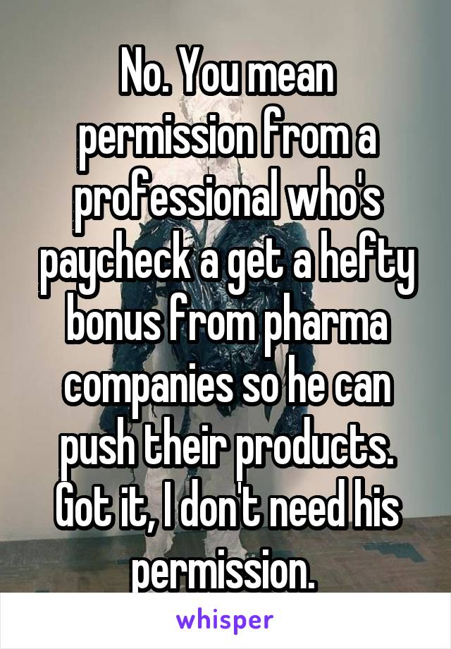 No. You mean permission from a professional who's paycheck a get a hefty bonus from pharma companies so he can push their products. Got it, I don't need his permission. 