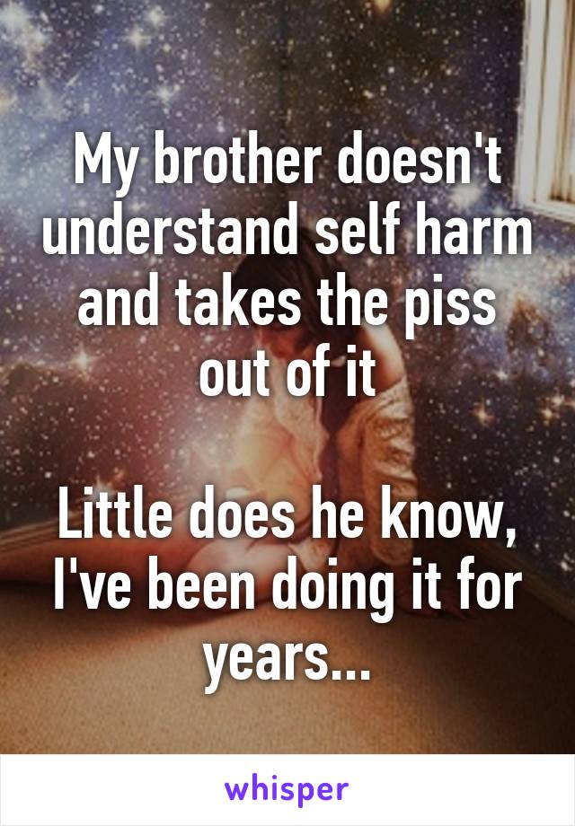 My brother doesn't understand self harm and takes the piss out of it

Little does he know, I've been doing it for years...