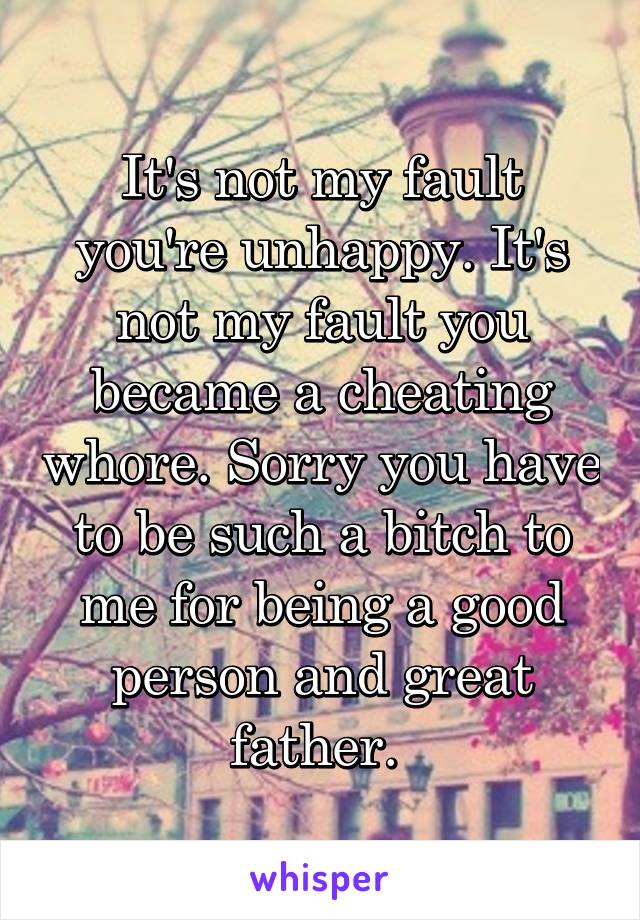 It's not my fault you're unhappy. It's not my fault you became a cheating whore. Sorry you have to be such a bitch to me for being a good person and great father. 