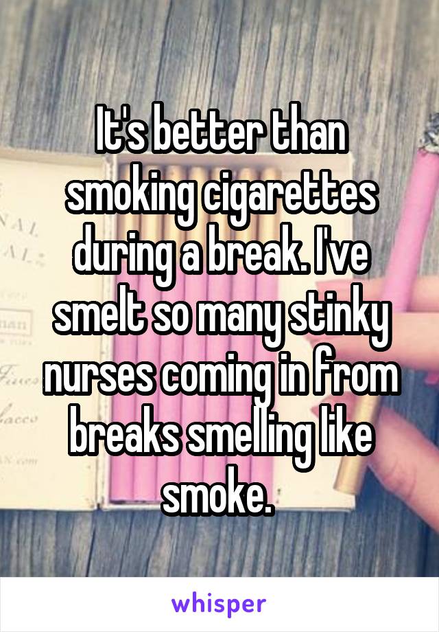 It's better than smoking cigarettes during a break. I've smelt so many stinky nurses coming in from breaks smelling like smoke. 