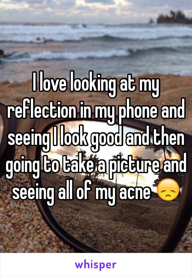 I love looking at my reflection in my phone and seeing I look good and then going to take a picture and seeing all of my acne 😞