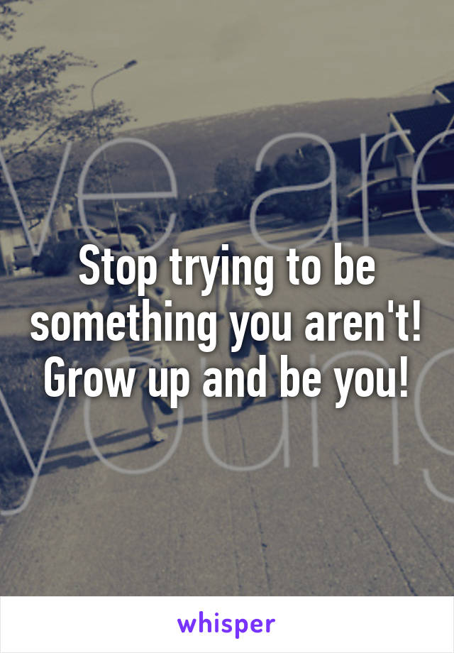 Stop trying to be something you aren't! Grow up and be you!