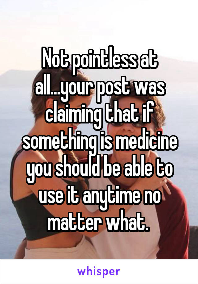 Not pointless at all...your post was claiming that if something is medicine you should be able to use it anytime no matter what. 