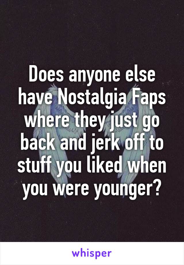 Does anyone else have Nostalgia Faps where they just go back and jerk off to stuff you liked when you were younger?