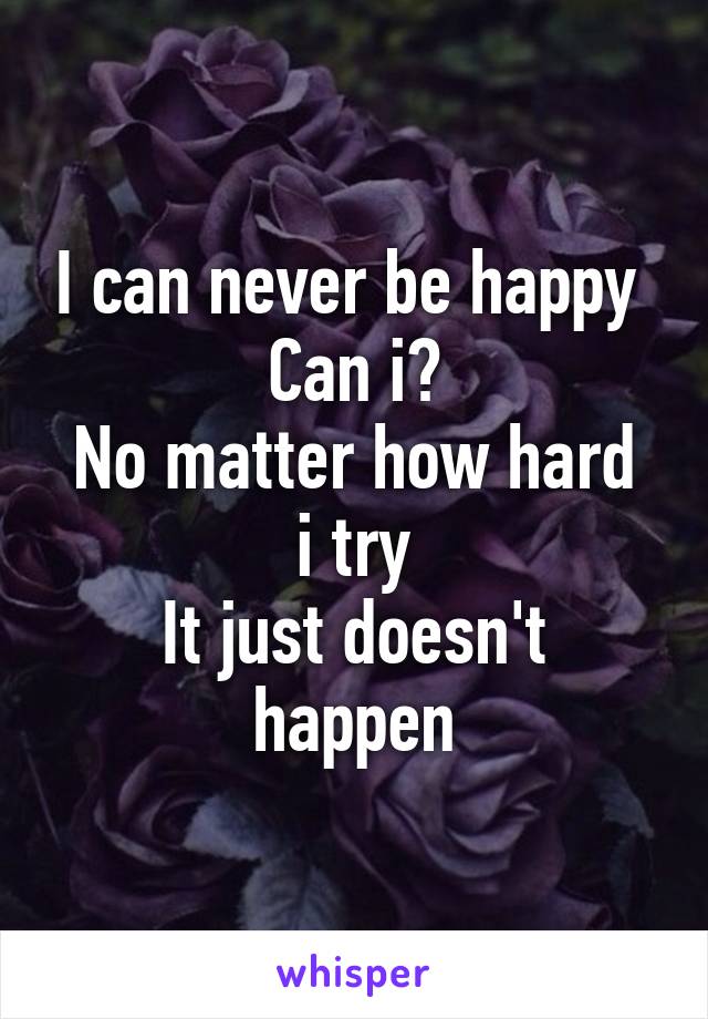 I can never be happy 
Can i?
No matter how hard i try
It just doesn't happen