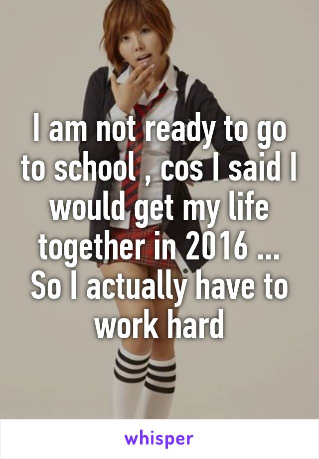 I am not ready to go to school , cos I said I would get my life together in 2016 ... So I actually have to work hard