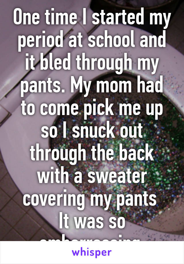 One time I started my period at school and it bled through my pants. My mom had to come pick me up so I snuck out through the back with a sweater covering my pants 
It was so embarrassing 