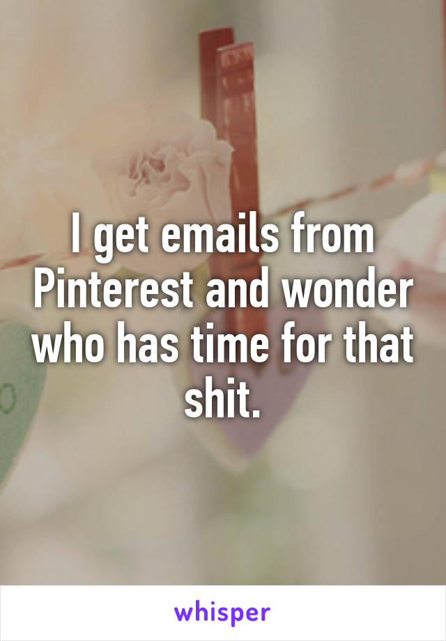 I get emails from Pinterest and wonder who has time for that shit.