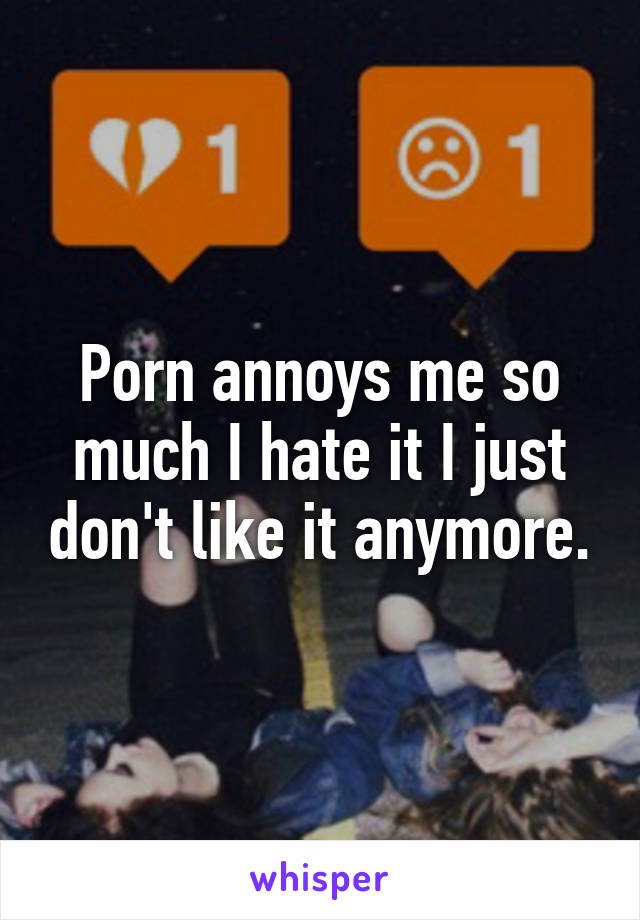 Porn annoys me so much I hate it I just don't like it anymore.