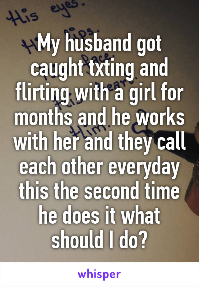 My husband got caught txting and flirting with a girl for months and he works with her and they call each other everyday this the second time he does it what should I do?