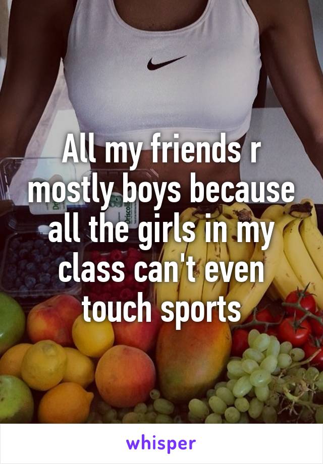 All my friends r mostly boys because all the girls in my class can't even touch sports