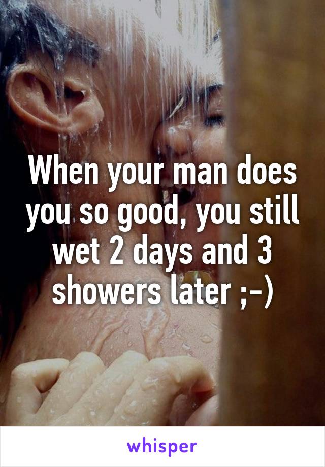 When your man does you so good, you still wet 2 days and 3 showers later ;-)