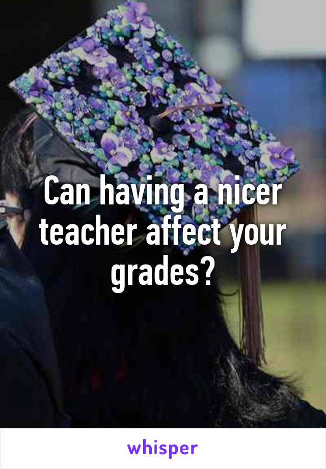 Can having a nicer teacher affect your grades?