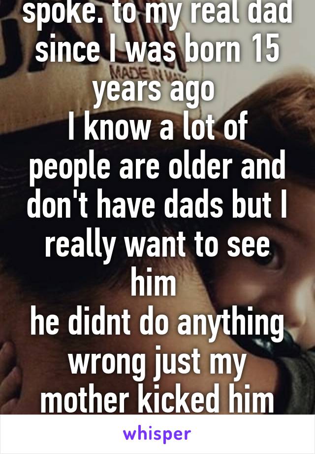 I haven't see or spoke. to my real dad since I was born 15 years ago 
I know a lot of people are older and don't have dads but I really want to see him 
he didnt do anything wrong just my mother kicked him out she was on drugs 