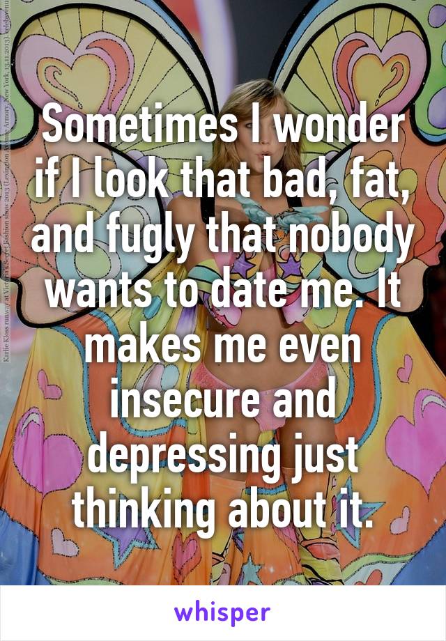 Sometimes I wonder if I look that bad, fat, and fugly that nobody wants to date me. It makes me even insecure and depressing just thinking about it.