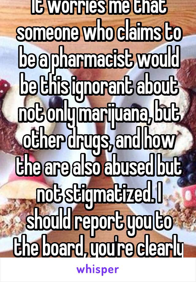 It worries me that someone who claims to be a pharmacist would be this ignorant about not only marijuana, but other drugs, and how the are also abused but not stigmatized. I should report you to the board, you're clearly unfit 