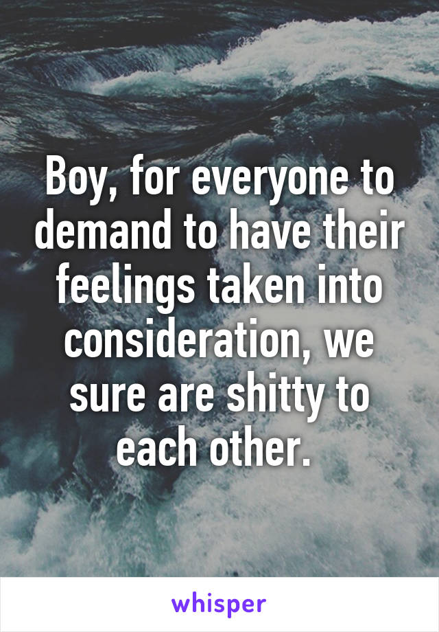 Boy, for everyone to demand to have their feelings taken into consideration, we sure are shitty to each other. 