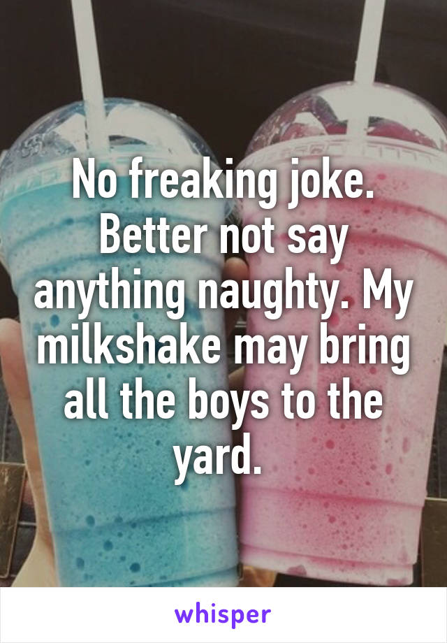 No freaking joke. Better not say anything naughty. My milkshake may bring all the boys to the yard. 