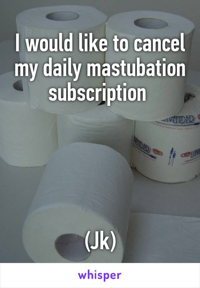 I would like to cancel my daily mastubation subscription 





(Jk)