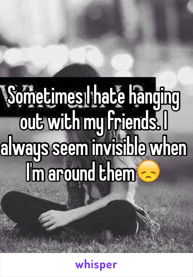 Sometimes I hate hanging out with my friends. I always seem invisible when I'm around them😞