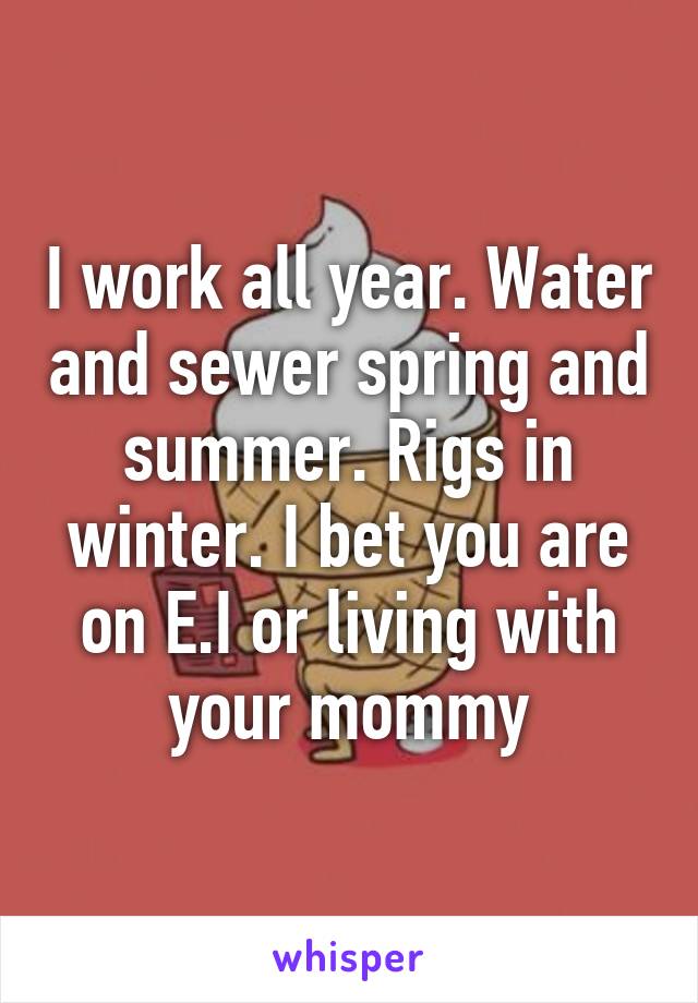 I work all year. Water and sewer spring and summer. Rigs in winter. I bet you are on E.I or living with your mommy