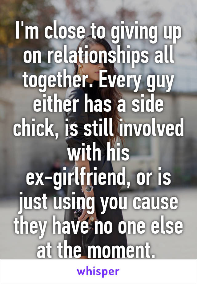 I'm close to giving up on relationships all together. Every guy either has a side chick, is still involved with his ex-girlfriend, or is just using you cause they have no one else at the moment. 