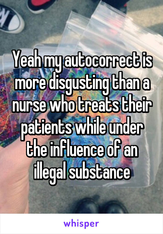 Yeah my autocorrect is more disgusting than a nurse who treats their patients while under the influence of an illegal substance