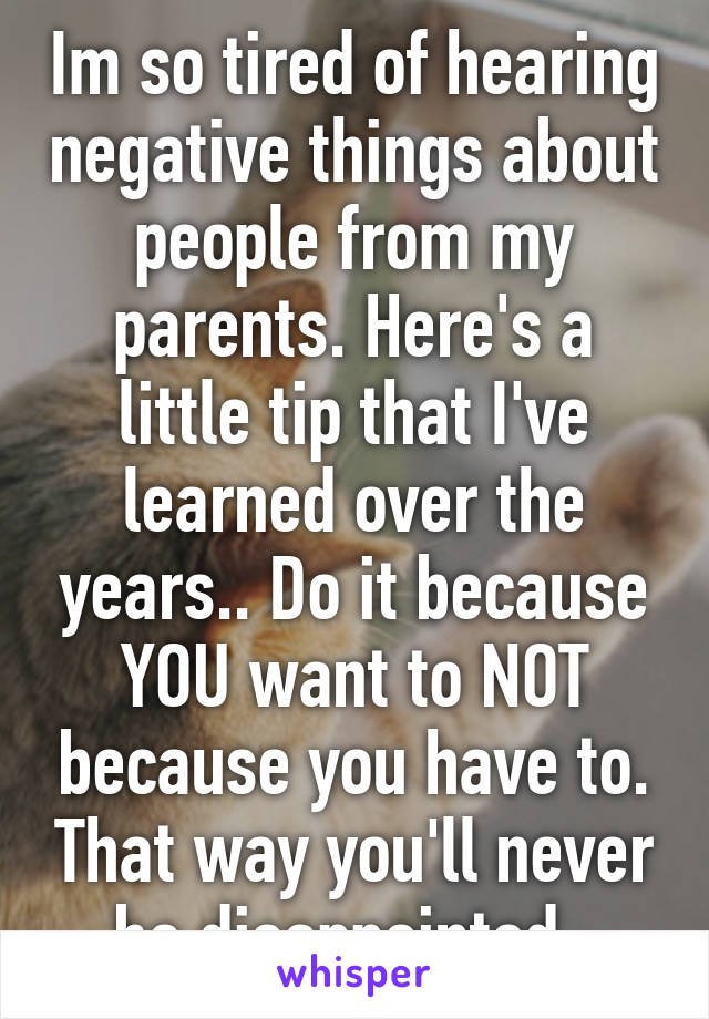 Im so tired of hearing negative things about people from my parents. Here's a little tip that I've learned over the years.. Do it because YOU want to NOT because you have to. That way you'll never be disappointed. 