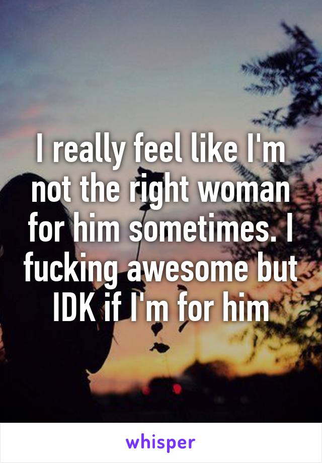 I really feel like I'm not the right woman for him sometimes. I fucking awesome but IDK if I'm for him