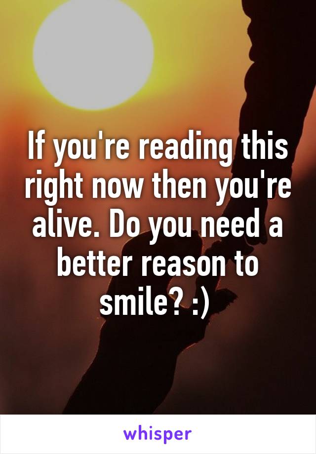 If you're reading this right now then you're alive. Do you need a better reason to smile? :) 