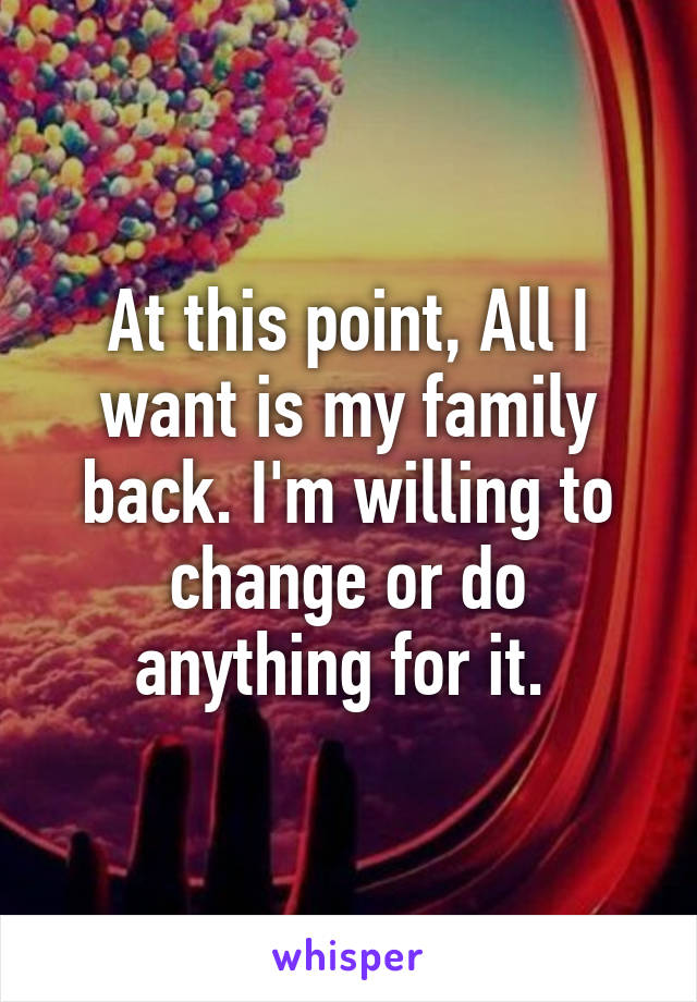 At this point, All I want is my family back. I'm willing to change or do anything for it. 