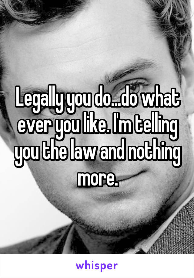 Legally you do...do what ever you like. I'm telling you the law and nothing more.