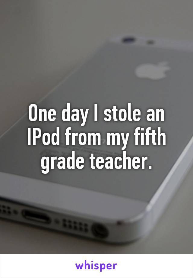 One day I stole an IPod from my fifth grade teacher.