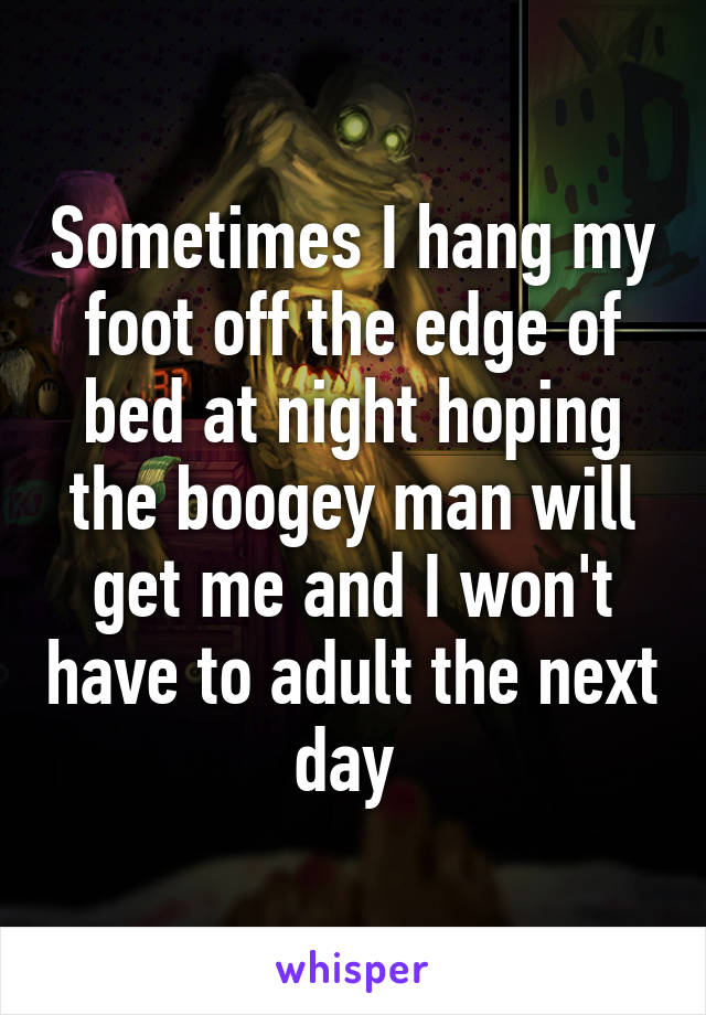 Sometimes I hang my foot off the edge of bed at night hoping the boogey man will get me and I won't have to adult the next day 