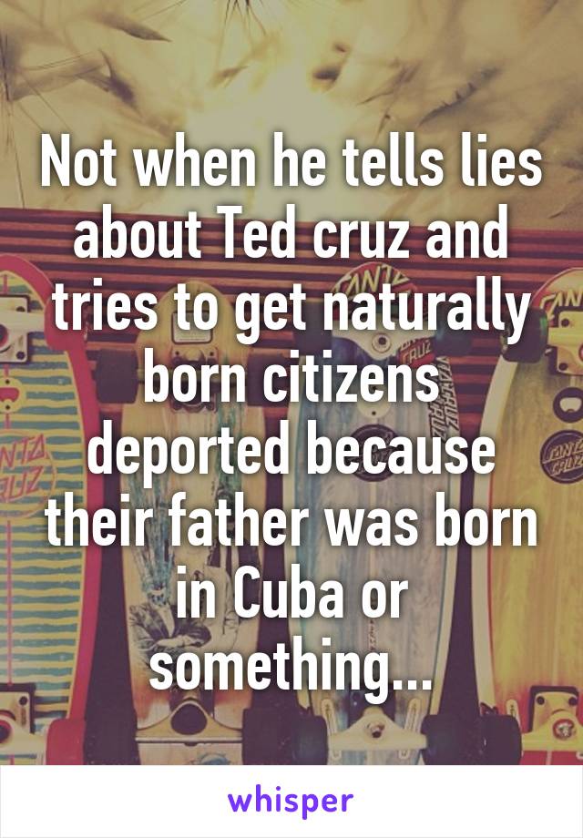 Not when he tells lies about Ted cruz and tries to get naturally born citizens deported because their father was born in Cuba or something...